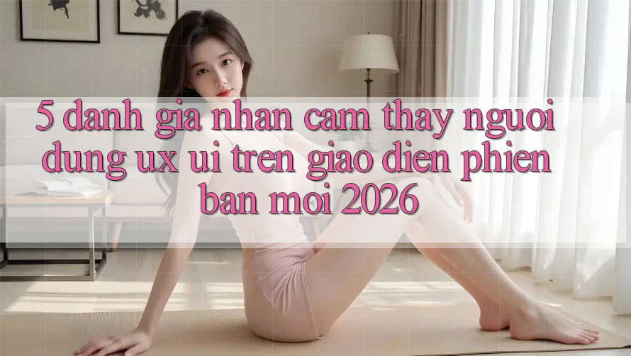 5. Đánh Giá Nhận cảm thấy Người Dùng (UX/UI) Trên Giao Diện Phiên bản mới 2026 5. Đánh Giá Nhận cảm thấy Người Dùng (UX/UI) Trên Giao Diện Phiên bản mới 2026