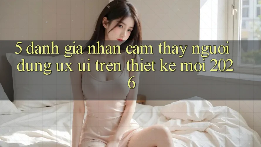 5. Đánh Giá Nhận cảm thấy Người Dùng (UX/UI) Trên Thiết kế Mới 2026 5. Đánh Giá Nhận cảm thấy Người Dùng (UX/UI) Trên Thiết kế Mới 2026