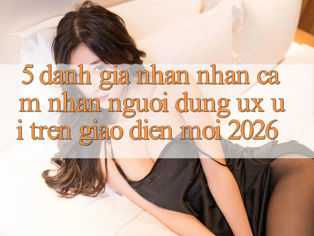5. Đánh Giá Nhận nhận cảm nhận Người Dùng (UX/UI) Trên Giao Diện Mới 2026 5. Đánh Giá Nhận nhận cảm nhận Người Dùng (UX/UI) Trên Giao Diện Mới 2026