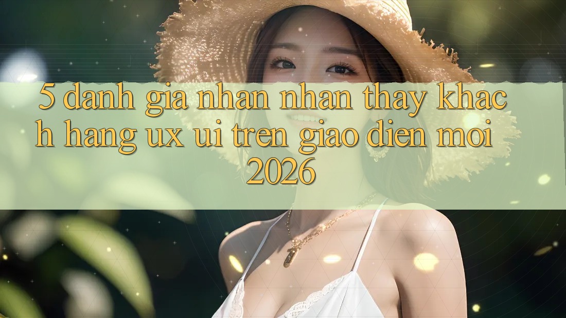 5. Đánh Giá Nhận nhận thấy Khách hàng (UX/UI) Trên Giao Diện Mới 2026