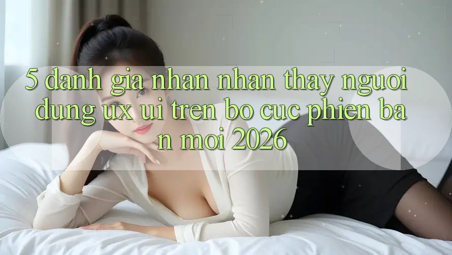5. Đánh Giá Nhận nhận thấy Người Dùng (UX/UI) Trên Bố cục Phiên bản mới 2026 5. Đánh Giá Nhận nhận thấy Người Dùng (UX/UI) Trên Bố cục Phiên bản mới 2026