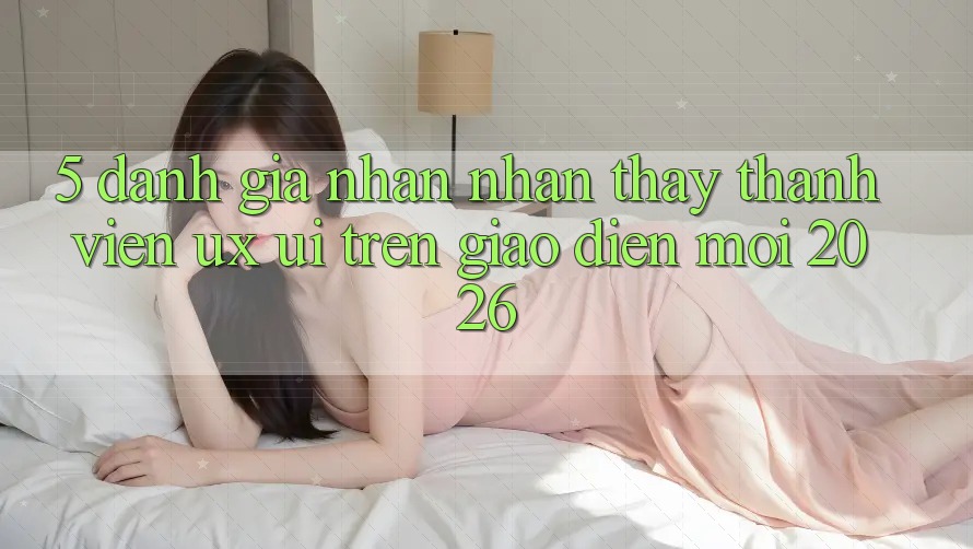 5. Đánh Giá Nhận nhận thấy Thành viên (UX/UI) Trên Giao Diện Mới 2026 5. Đánh Giá Nhận nhận thấy Thành viên (UX/UI) Trên Giao Diện Mới 2026