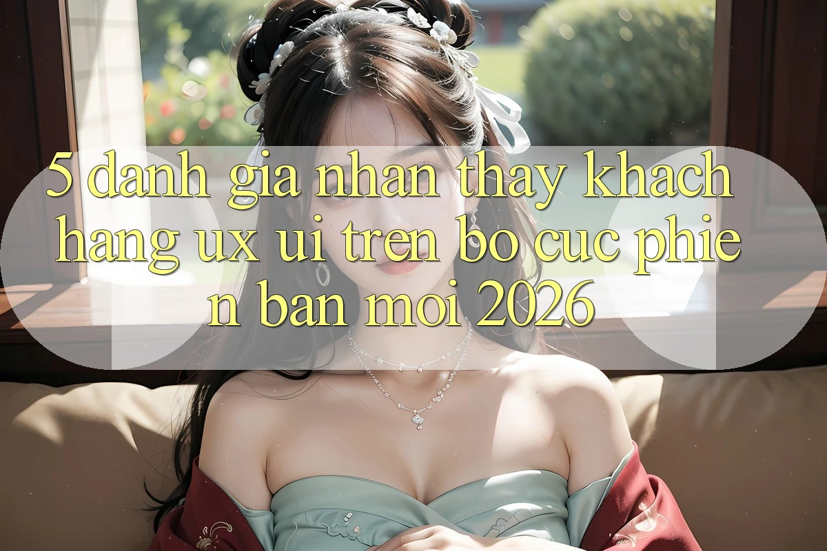 5. Đánh Giá Nhận thấy Khách hàng (UX/UI) Trên Bố cục Phiên bản mới 2026 5. Đánh Giá Nhận thấy Khách hàng (UX/UI) Trên Bố cục Phiên bản mới 2026