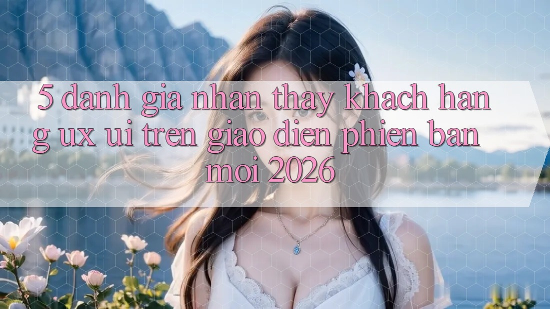 5. Đánh Giá Nhận thấy Khách hàng (UX/UI) Trên Giao Diện Phiên bản mới 2026 5. Đánh Giá Nhận thấy Khách hàng (UX/UI) Trên Giao Diện Phiên bản mới 2026