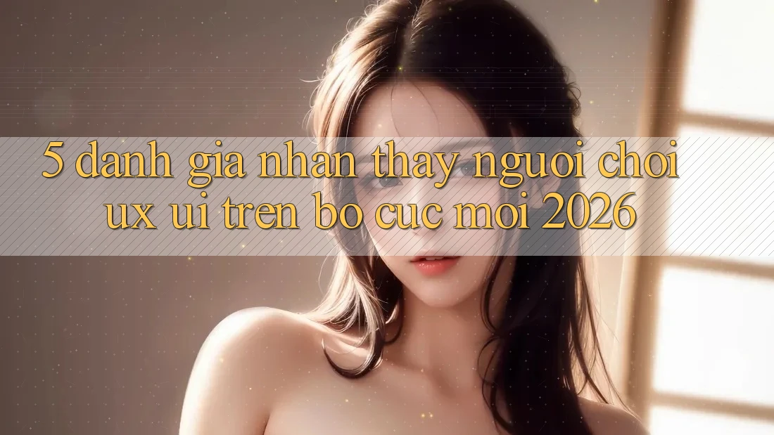 5. Đánh Giá Nhận thấy Người chơi (UX/UI) Trên Bố cục Mới 2026 5. Đánh Giá Nhận thấy Người chơi (UX/UI) Trên Bố cục Mới 2026