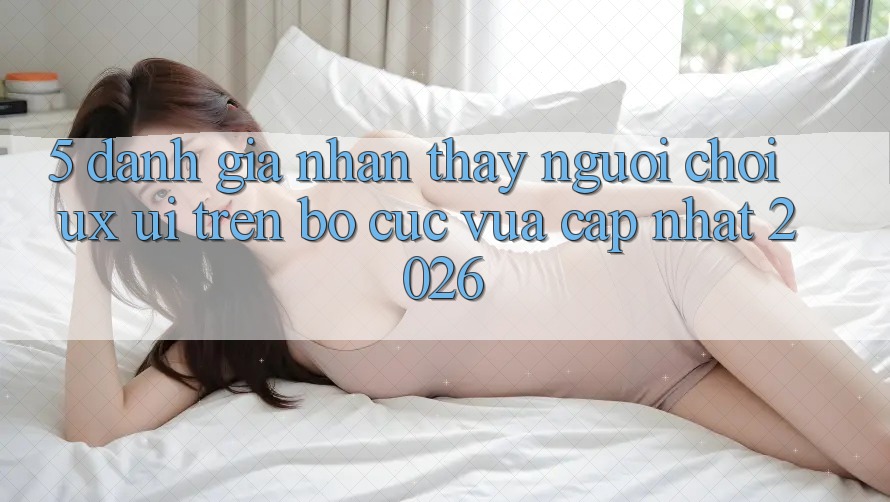 5. Đánh Giá Nhận thấy Người chơi (UX/UI) Trên Bố cục Vừa cập nhật 2026 5. Đánh Giá Nhận thấy Người chơi (UX/UI) Trên Bố cục Vừa cập nhật 2026