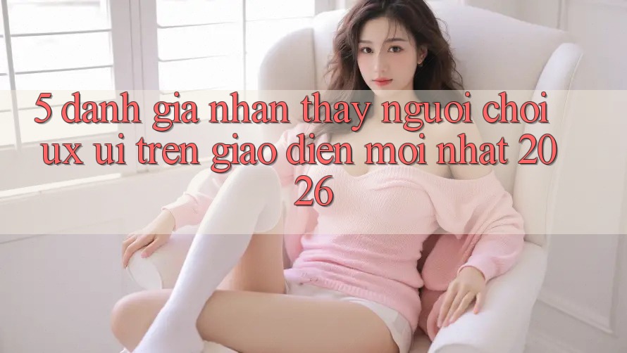5. Đánh Giá Nhận thấy Người chơi (UX/UI) Trên Giao Diện Mới nhất 2026 5. Đánh Giá Nhận thấy Người chơi (UX/UI) Trên Giao Diện Mới nhất 2026