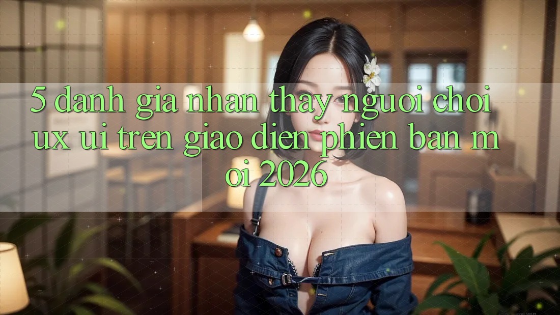 5. Đánh Giá Nhận thấy Người chơi (UX/UI) Trên Giao Diện Phiên bản mới 2026 5. Đánh Giá Nhận thấy Người chơi (UX/UI) Trên Giao Diện Phiên bản mới 2026