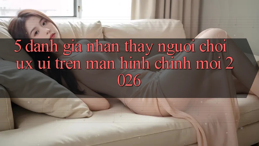 5. Đánh Giá Nhận thấy Người chơi (UX/UI) Trên Màn hình chính Mới 2026 5. Đánh Giá Nhận thấy Người chơi (UX/UI) Trên Màn hình chính Mới 2026