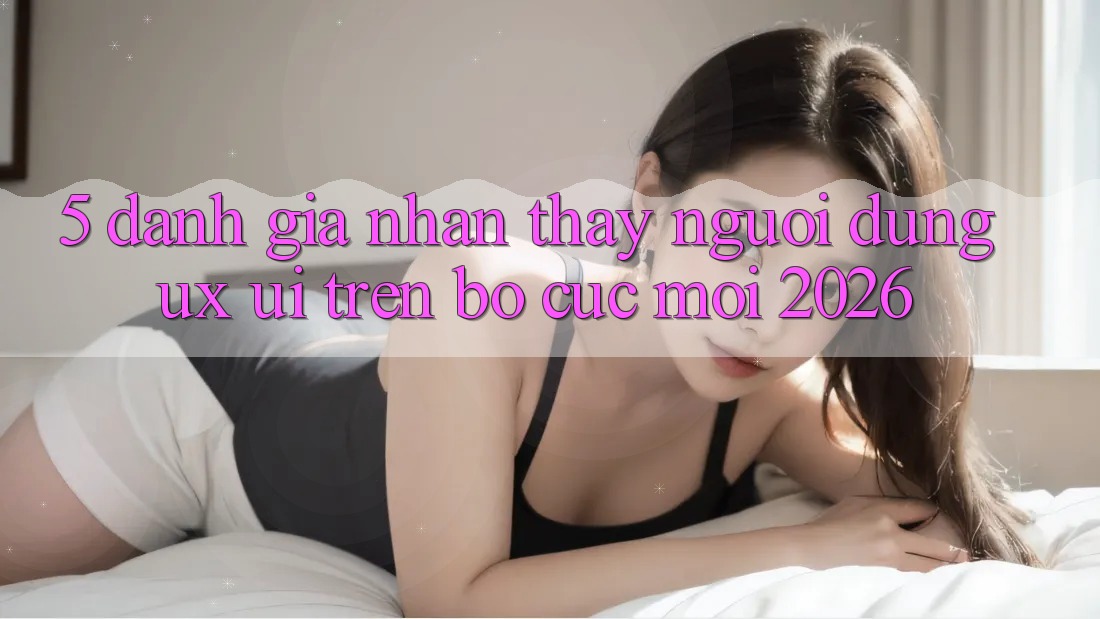 5. Đánh Giá Nhận thấy Người Dùng (UX/UI) Trên Bố cục Mới 2026 5. Đánh Giá Nhận thấy Người Dùng (UX/UI) Trên Bố cục Mới 2026