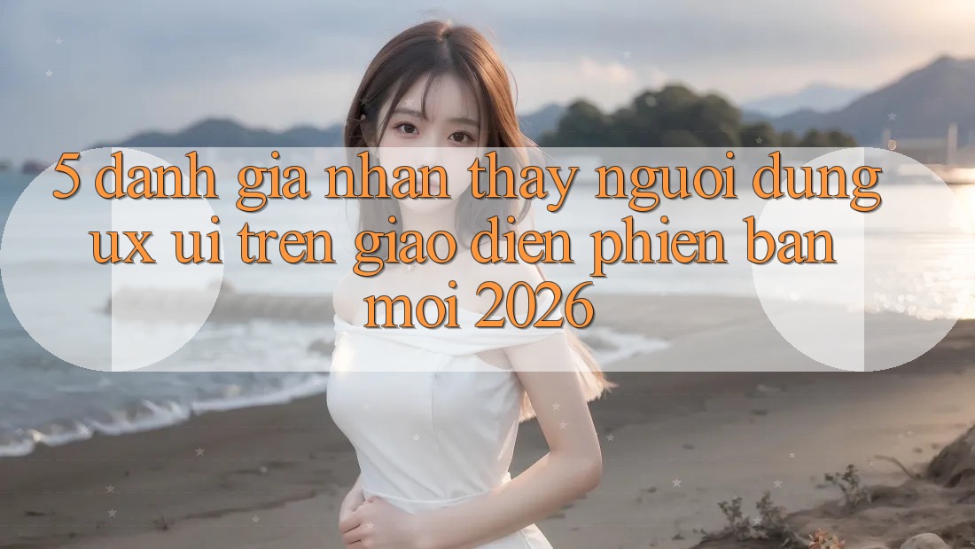 5. Đánh Giá Nhận thấy Người Dùng (UX/UI) Trên Giao Diện Phiên bản mới 2026 5. Đánh Giá Nhận thấy Người Dùng (UX/UI) Trên Giao Diện Phiên bản mới 2026