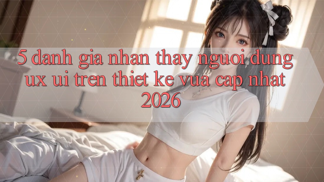 5. Đánh Giá Nhận thấy Người Dùng (UX/UI) Trên Thiết kế Vừa cập nhật 2026