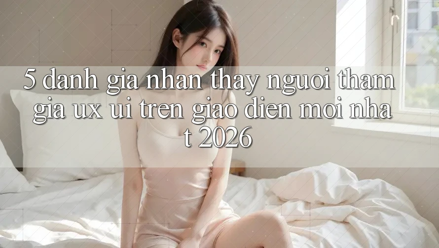 5. Đánh Giá Nhận thấy Người tham gia (UX/UI) Trên Giao Diện Mới nhất 2026