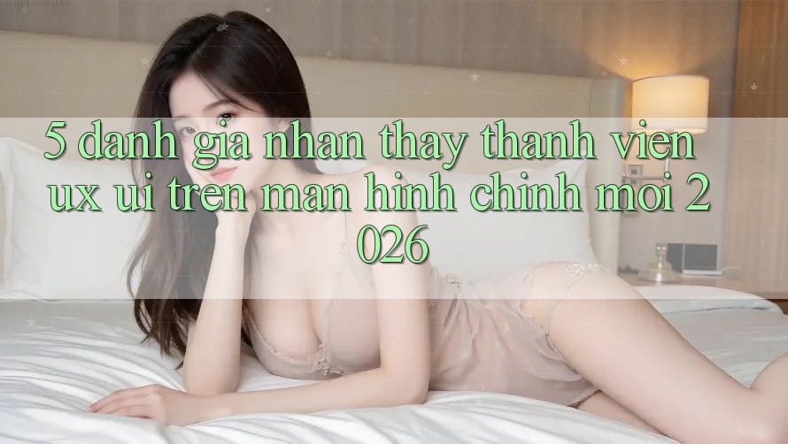 5. Đánh Giá Nhận thấy Thành viên (UX/UI) Trên Màn hình chính Mới 2026 5. Đánh Giá Nhận thấy Thành viên (UX/UI) Trên Màn hình chính Mới 2026