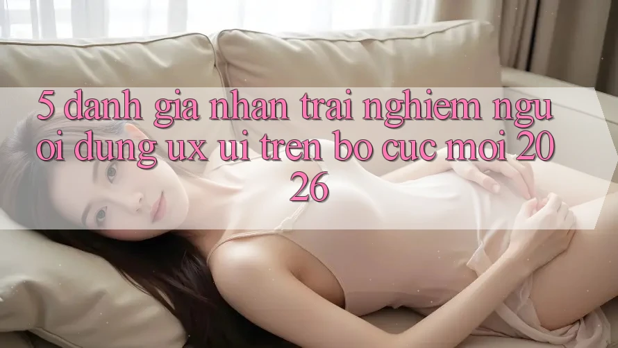5. Đánh Giá Nhận trải nghiệm Người Dùng (UX/UI) Trên Bố cục Mới 2026 5. Đánh Giá Nhận trải nghiệm Người Dùng (UX/UI) Trên Bố cục Mới 2026