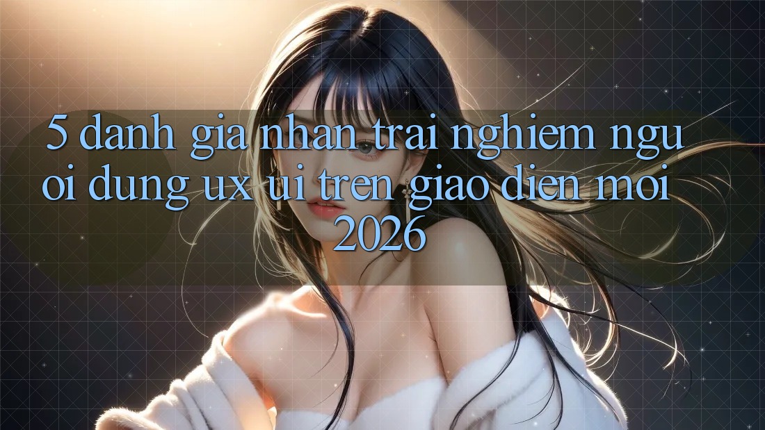 5. Đánh Giá Nhận trải nghiệm Người dùng (UX/UI) Trên Giao Diện Mới 2026 5. Đánh Giá Nhận trải nghiệm Người dùng (UX/UI) Trên Giao Diện Mới 2026