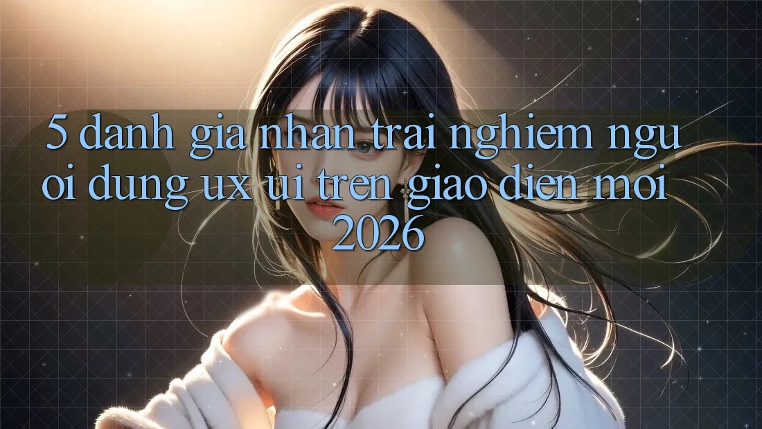 5. Đánh Giá Nhận trải nghiệm Người Dùng (UX/UI) Trên Giao Diện Mới 2026 5. Đánh Giá Nhận trải nghiệm Người Dùng (UX/UI) Trên Giao Diện Mới 2026