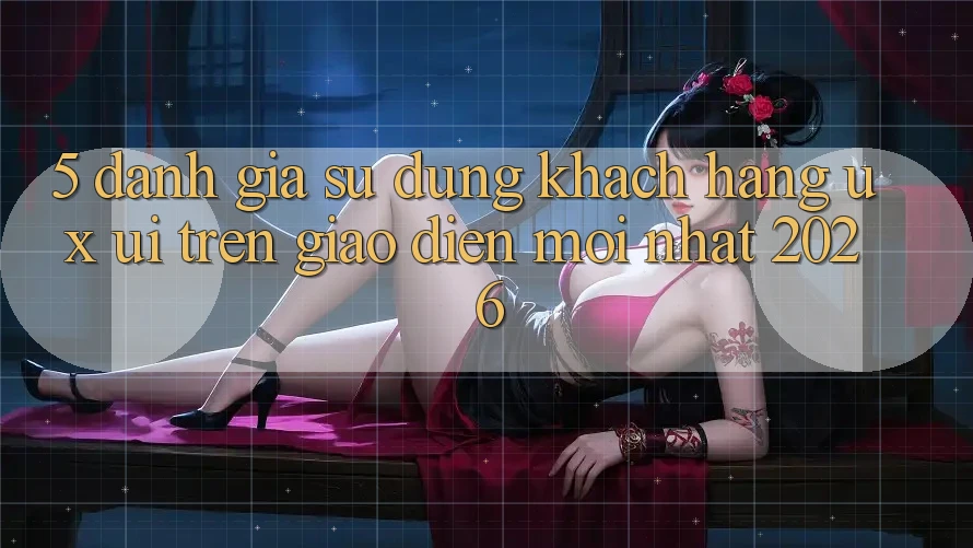 5. Đánh Giá Sử dụng Khách hàng (UX/UI) Trên Giao Diện Mới nhất 2026 5. Đánh Giá Sử dụng Khách hàng (UX/UI) Trên Giao Diện Mới nhất 2026