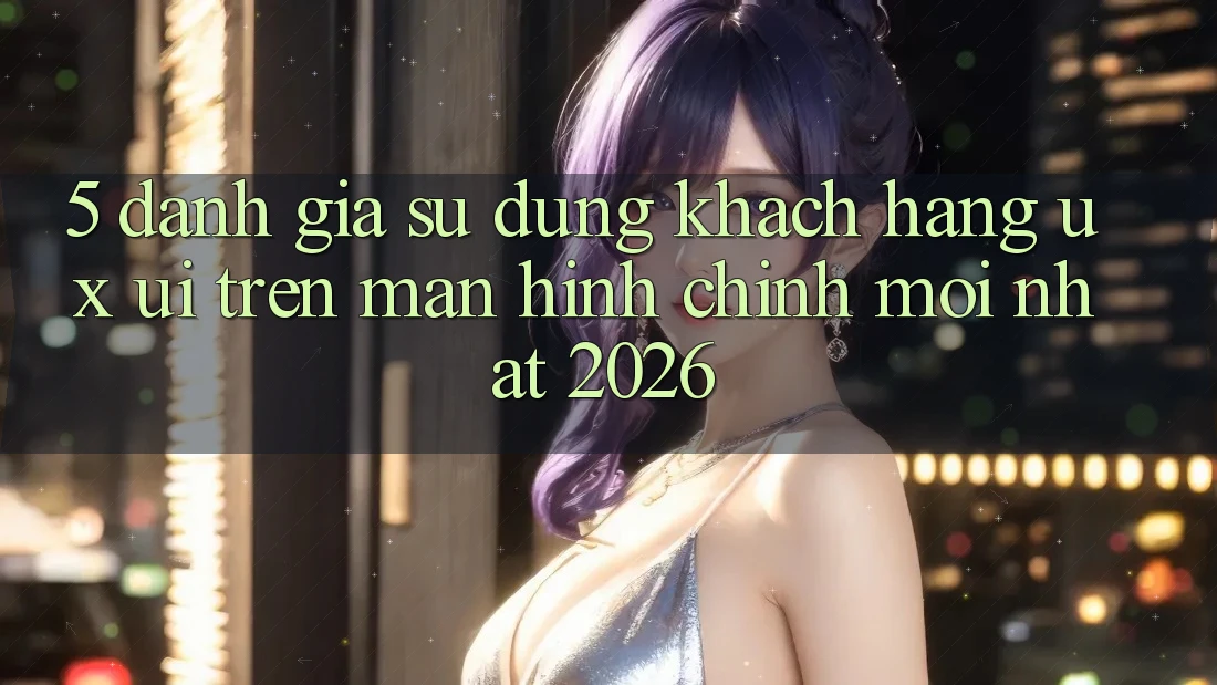 5. Đánh Giá Sử dụng Khách hàng (UX/UI) Trên Màn hình chính Mới nhất 2026 5. Đánh Giá Sử dụng Khách hàng (UX/UI) Trên Màn hình chính Mới nhất 2026