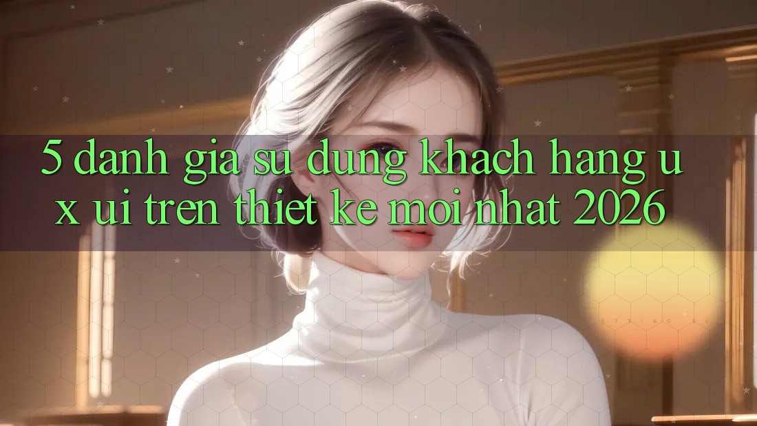 5. Đánh Giá Sử dụng Khách hàng (UX/UI) Trên Thiết kế Mới nhất 2026 5. Đánh Giá Sử dụng Khách hàng (UX/UI) Trên Thiết kế Mới nhất 2026