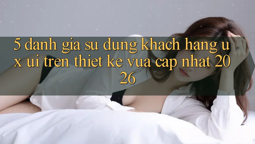 5. Đánh Giá Sử dụng Khách hàng (UX/UI) Trên Thiết kế Vừa cập nhật 2026 5. Đánh Giá Sử dụng Khách hàng (UX/UI) Trên Thiết kế Vừa cập nhật 2026