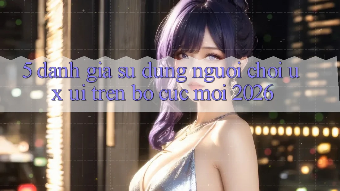 5. Đánh Giá Sử dụng Người chơi (UX/UI) Trên Bố cục Mới 2026 5. Đánh Giá Sử dụng Người chơi (UX/UI) Trên Bố cục Mới 2026
