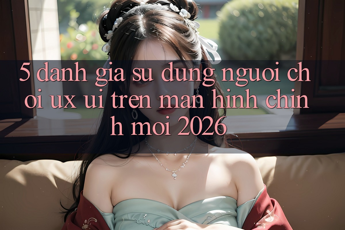 5. Đánh Giá Sử dụng Người chơi (UX/UI) Trên Màn hình chính Mới 2026 5. Đánh Giá Sử dụng Người chơi (UX/UI) Trên Màn hình chính Mới 2026