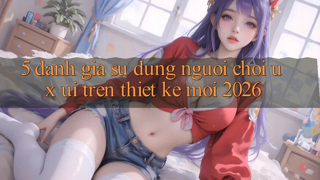 5. Đánh Giá Sử dụng Người chơi (UX/UI) Trên Thiết kế Mới 2026