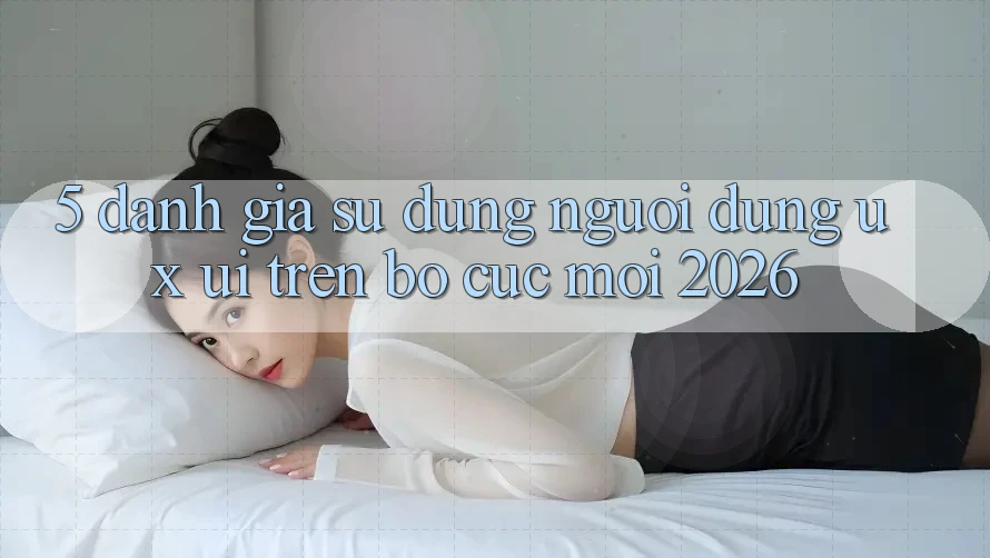 5. Đánh Giá Sử dụng Người Dùng (UX/UI) Trên Bố cục Mới 2026 5. Đánh Giá Sử dụng Người Dùng (UX/UI) Trên Bố cục Mới 2026