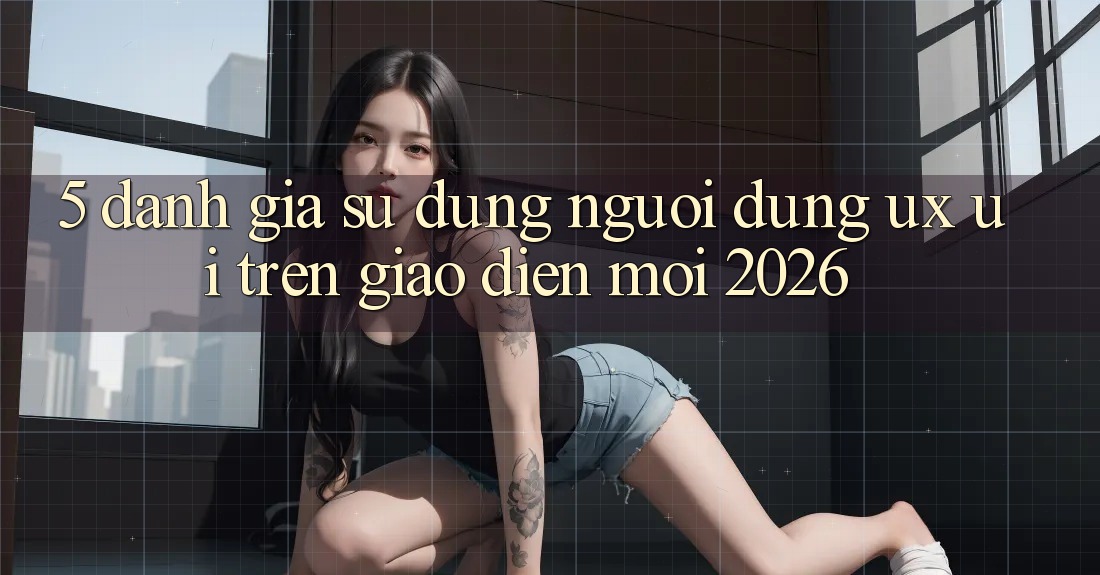 5. Đánh Giá Sử dụng Người Dùng (UX/UI) Trên Giao Diện Mới 2026 5. Đánh Giá Sử dụng Người Dùng (UX/UI) Trên Giao Diện Mới 2026