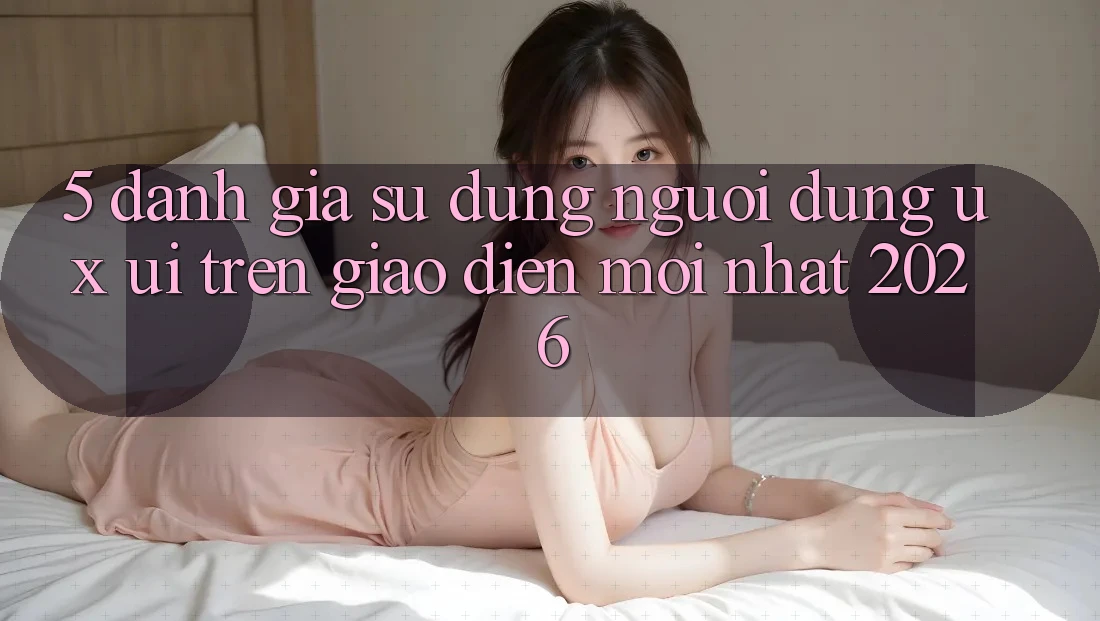 5. Đánh Giá Sử dụng Người Dùng (UX/UI) Trên Giao Diện Mới nhất 2026 5. Đánh Giá Sử dụng Người Dùng (UX/UI) Trên Giao Diện Mới nhất 2026