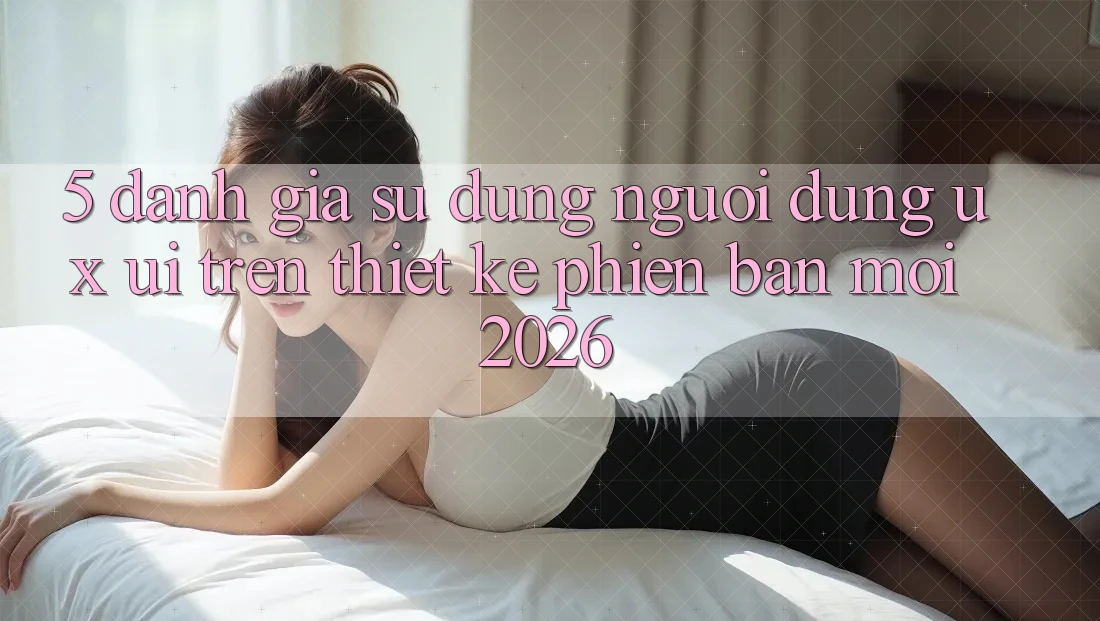5. Đánh Giá Sử dụng Người Dùng (UX/UI) Trên Thiết kế Phiên bản mới 2026 5. Đánh Giá Sử dụng Người Dùng (UX/UI) Trên Thiết kế Phiên bản mới 2026