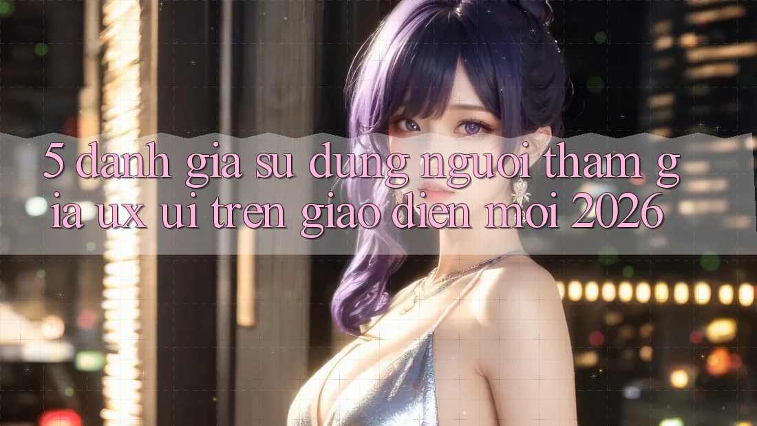 5. Đánh Giá Sử dụng Người tham gia (UX/UI) Trên Giao Diện Mới 2026 5. Đánh Giá Sử dụng Người tham gia (UX/UI) Trên Giao Diện Mới 2026