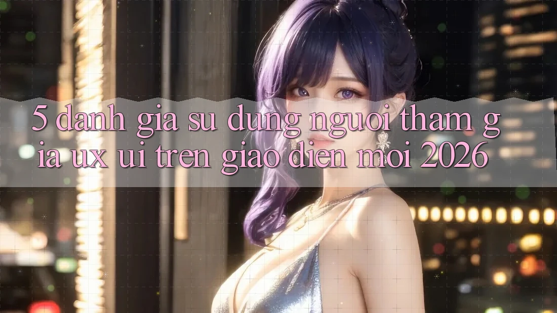 5. Đánh Giá Sử dụng Người tham gia (UX/UI) Trên Giao Diện Mới 2026 5. Đánh Giá Sử dụng Người tham gia (UX/UI) Trên Giao Diện Mới 2026