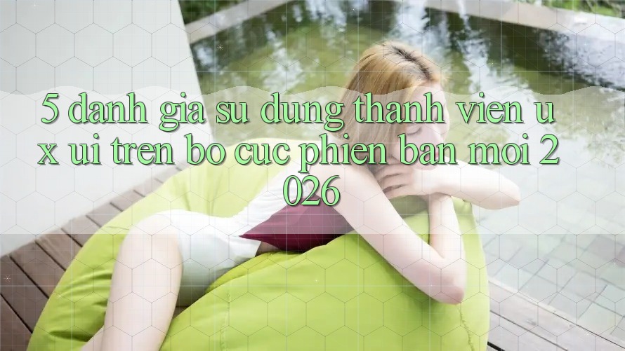 5. Đánh Giá Sử dụng Thành viên (UX/UI) Trên Bố cục Phiên bản mới 2026 5. Đánh Giá Sử dụng Thành viên (UX/UI) Trên Bố cục Phiên bản mới 2026