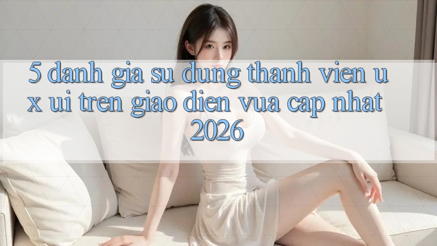 5. Đánh Giá Sử dụng Thành viên (UX/UI) Trên Giao Diện Vừa cập nhật 2026 5. Đánh Giá Sử dụng Thành viên (UX/UI) Trên Giao Diện Vừa cập nhật 2026