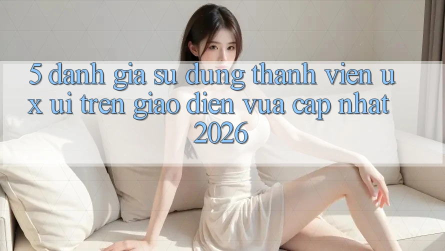 5. Đánh Giá Sử dụng Thành viên (UX/UI) Trên Giao diện Vừa cập nhật 2026 5. Đánh Giá Sử dụng Thành viên (UX/UI) Trên Giao diện Vừa cập nhật 2026