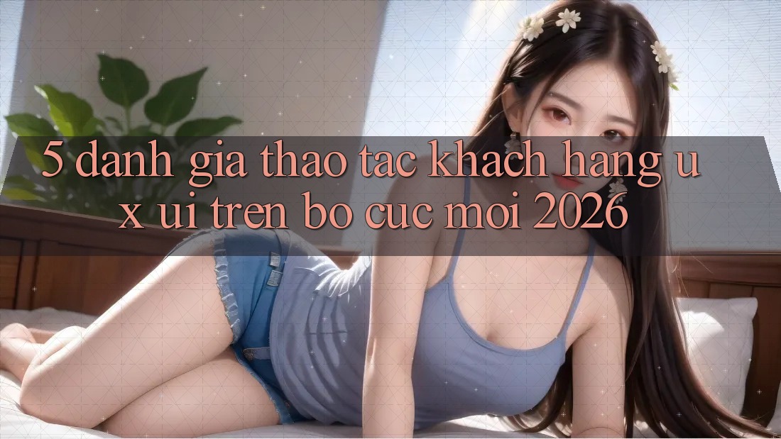 5. Đánh Giá Thao tác Khách hàng (UX/UI) Trên Bố cục Mới 2026 5. Đánh Giá Thao tác Khách hàng (UX/UI) Trên Bố cục Mới 2026