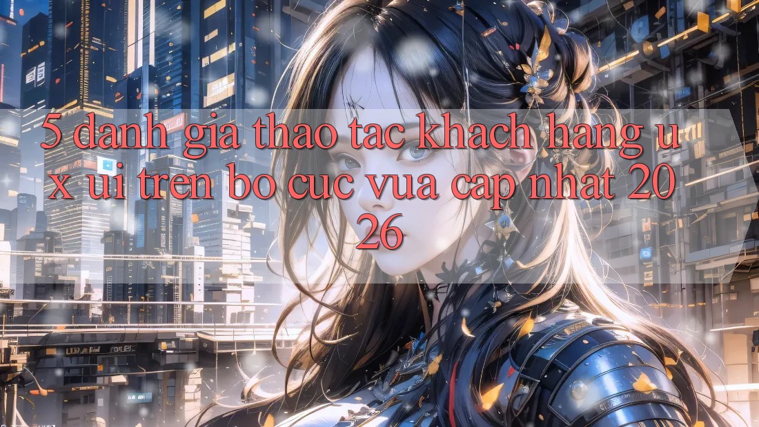 5. Đánh Giá Thao tác Khách hàng (UX/UI) Trên Bố cục Vừa cập nhật 2026 5. Đánh Giá Thao tác Khách hàng (UX/UI) Trên Bố cục Vừa cập nhật 2026
