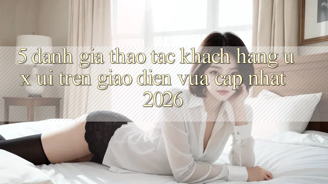 5. Đánh Giá Thao tác Khách hàng (UX/UI) Trên Giao Diện Vừa cập nhật 2026 5. Đánh Giá Thao tác Khách hàng (UX/UI) Trên Giao Diện Vừa cập nhật 2026