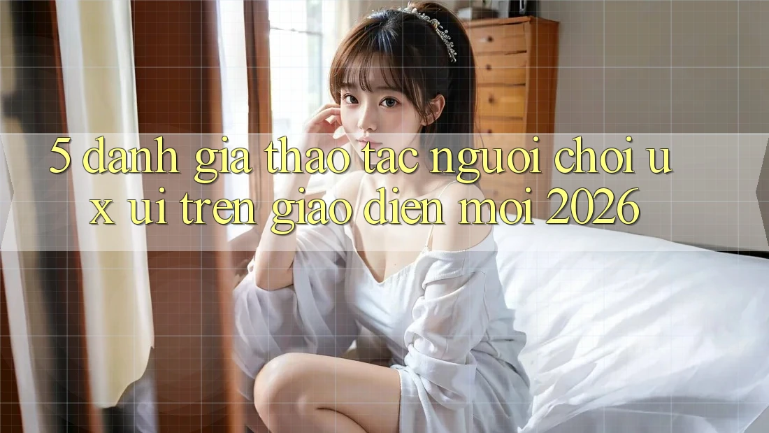 5. Đánh Giá Thao tác Người chơi (UX/UI) Trên Giao Diện Mới 2026 5. Đánh Giá Thao tác Người chơi (UX/UI) Trên Giao Diện Mới 2026
