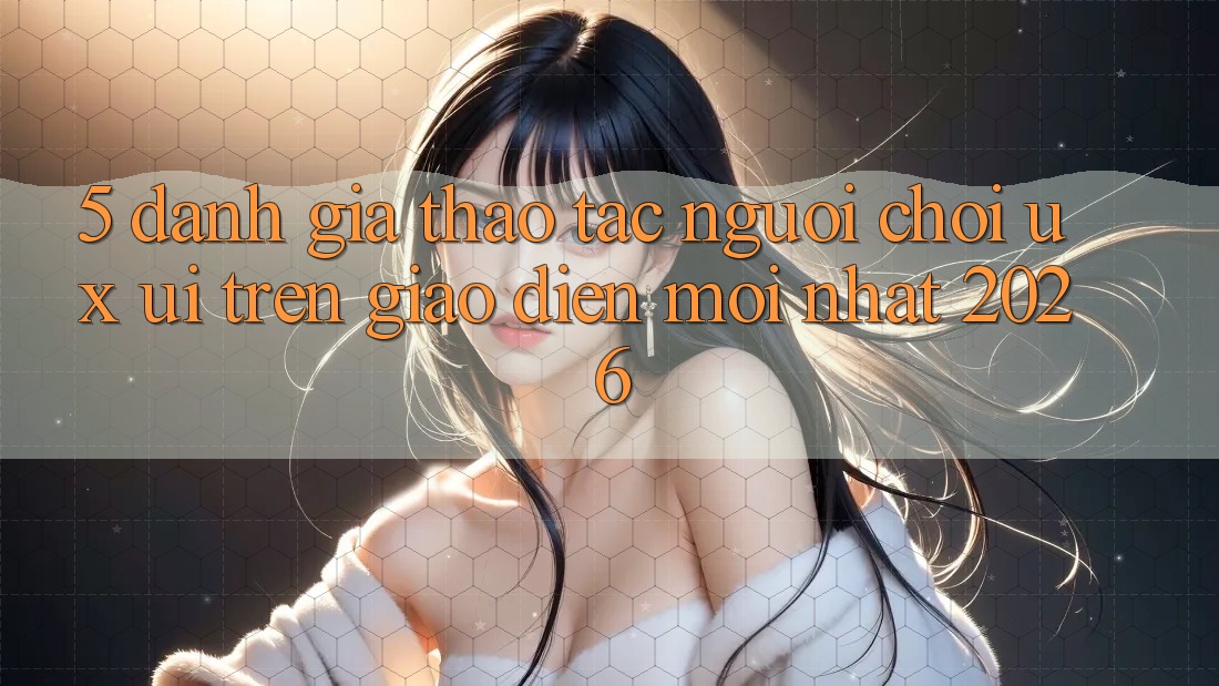 5. Đánh Giá Thao tác Người chơi (UX/UI) Trên Giao Diện Mới nhất 2026 5. Đánh Giá Thao tác Người chơi (UX/UI) Trên Giao Diện Mới nhất 2026