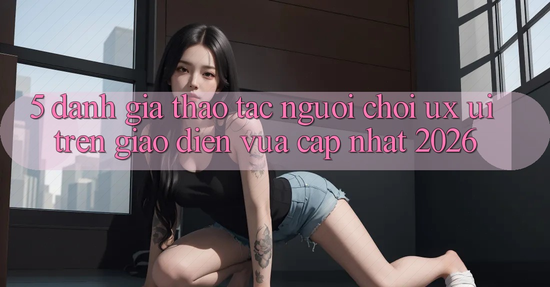 5. Đánh Giá Thao tác Người chơi (UX/UI) Trên Giao Diện Vừa cập nhật 2026 5. Đánh Giá Thao tác Người chơi (UX/UI) Trên Giao Diện Vừa cập nhật 2026