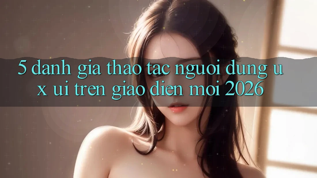 5. Đánh Giá Thao tác Người Dùng (UX/UI) Trên Giao Diện Mới 2026 5. Đánh Giá Thao tác Người Dùng (UX/UI) Trên Giao Diện Mới 2026
