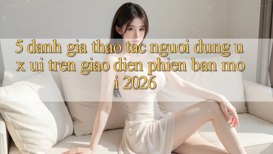 5. Đánh Giá Thao tác Người Dùng (UX/UI) Trên Giao Diện Phiên bản mới 2026 5. Đánh Giá Thao tác Người Dùng (UX/UI) Trên Giao Diện Phiên bản mới 2026