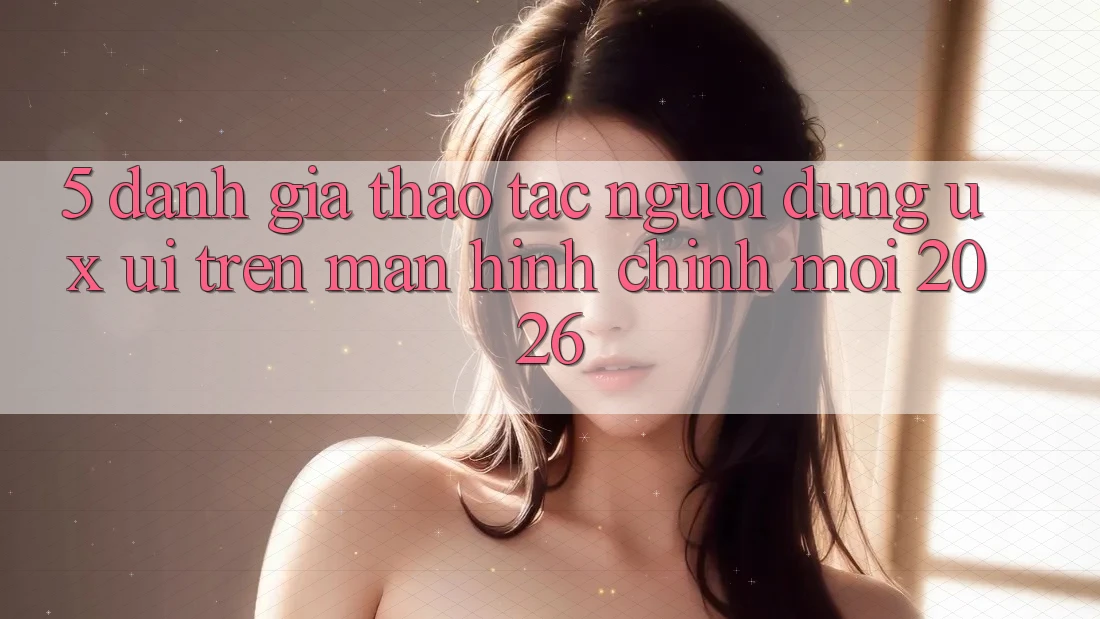 5. Đánh Giá Thao tác Người Dùng (UX/UI) Trên Màn hình chính Mới 2026 5. Đánh Giá Thao tác Người Dùng (UX/UI) Trên Màn hình chính Mới 2026