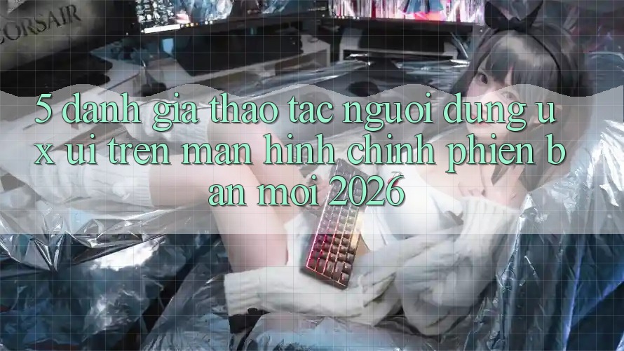 5. Đánh Giá Thao tác Người Dùng (UX/UI) Trên Màn hình chính Phiên bản mới 2026 5. Đánh Giá Thao tác Người Dùng (UX/UI) Trên Màn hình chính Phiên bản mới 2026