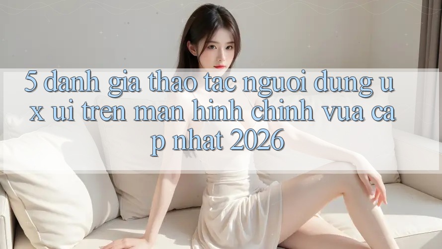 5. Đánh Giá Thao tác Người Dùng (UX/UI) Trên Màn hình chính Vừa cập nhật 2026 5. Đánh Giá Thao tác Người Dùng (UX/UI) Trên Màn hình chính Vừa cập nhật 2026