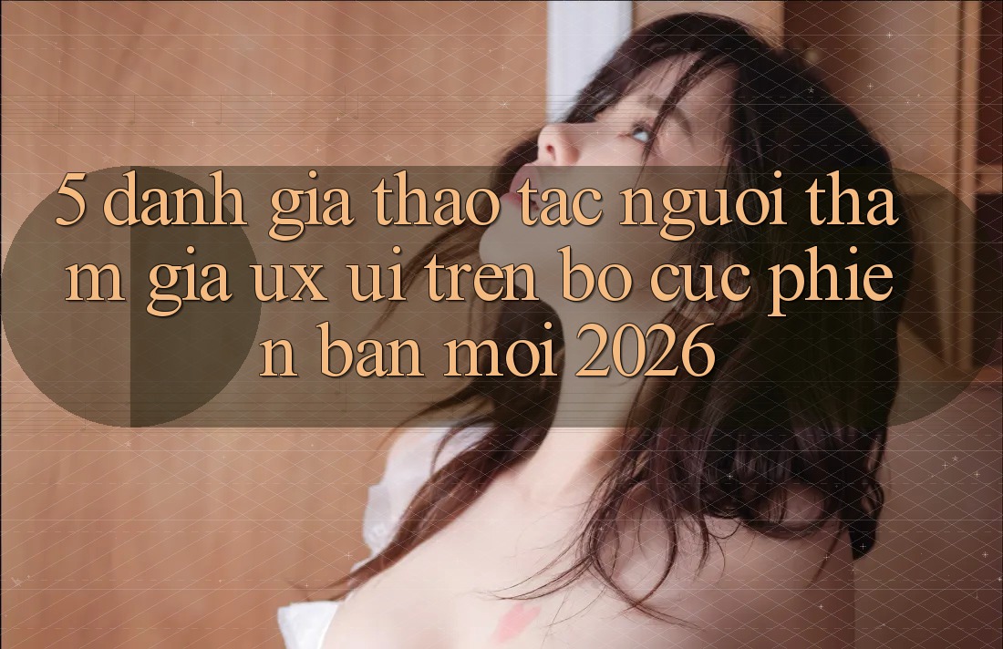 5. Đánh Giá Thao tác Người tham gia (UX/UI) Trên Bố cục Phiên bản mới 2026 5. Đánh Giá Thao tác Người tham gia (UX/UI) Trên Bố cục Phiên bản mới 2026