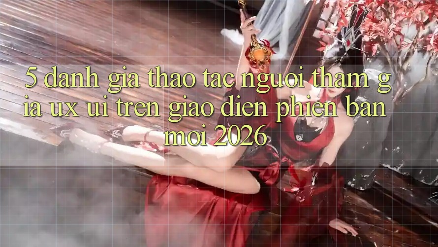 5. Đánh Giá Thao tác Người tham gia (UX/UI) Trên Giao Diện Phiên bản mới 2026